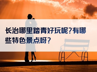 长治哪里踏青好玩呢？有哪些特色景点呀？