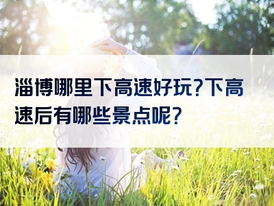 淄博哪里下高速好玩？下高速后有哪些景点呢？