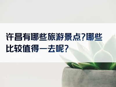 许昌有哪些旅游景点？哪些比较值得一去呢？