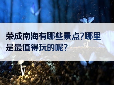 荣成南海有哪些景点？哪里是最值得玩的呢？