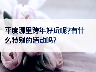 平度哪里跨年好玩呢？有什么特别的活动吗？