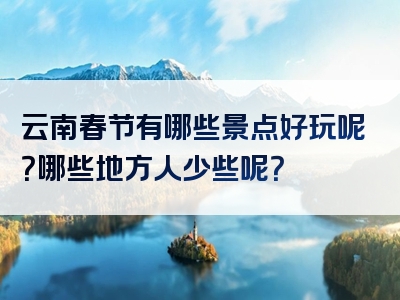 云南春节有哪些景点好玩呢？哪些地方人少些呢？