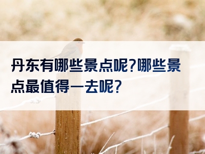 丹东有哪些景点呢？哪些景点最值得一去呢？