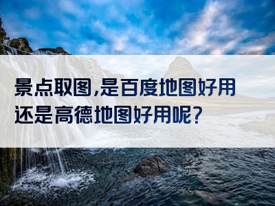 景点取图，是百度地图好用还是高德地图好用呢？