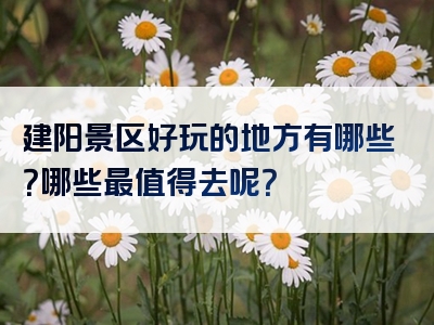 建阳景区好玩的地方有哪些？哪些最值得去呢？