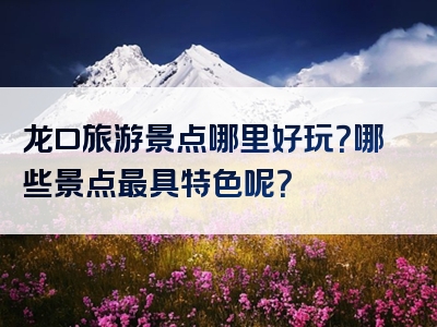 龙口旅游景点哪里好玩？哪些景点最具特色呢？