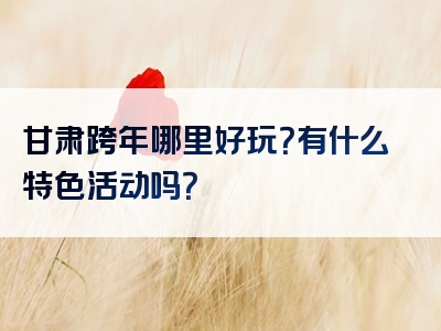 甘肃跨年哪里好玩？有什么特色活动吗？