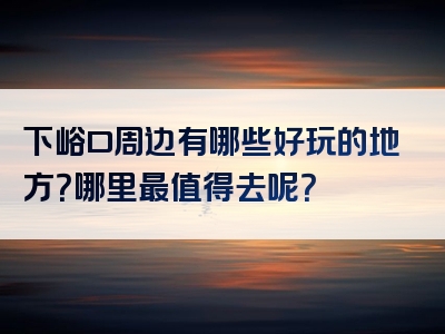 下峪口周边有哪些好玩的地方？哪里最值得去呢？