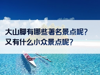 大山脚有哪些著名景点呢？又有什么小众景点呢？