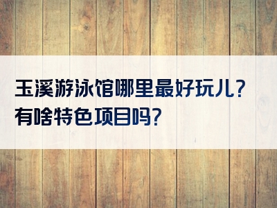 玉溪游泳馆哪里最好玩儿？有啥特色项目吗？
