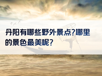 丹阳有哪些野外景点？哪里的景色最美呢？
