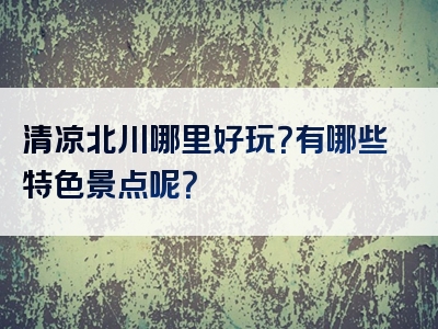 清凉北川哪里好玩？有哪些特色景点呢？
