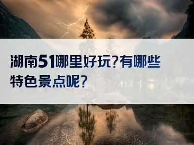 湖南51哪里好玩？有哪些特色景点呢？
