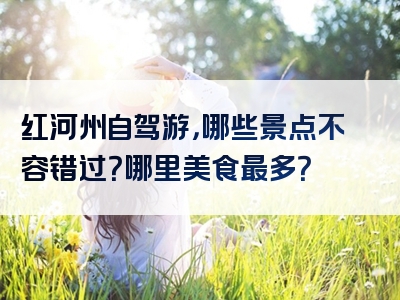 红河州自驾游，哪些景点不容错过？哪里美食最多？