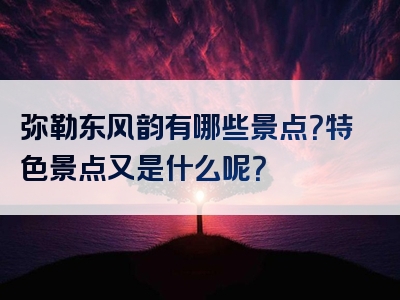 弥勒东风韵有哪些景点？特色景点又是什么呢？