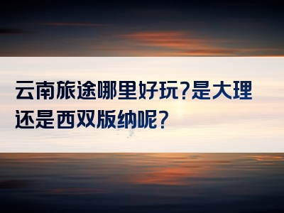 云南旅途哪里好玩？是大理还是西双版纳呢？