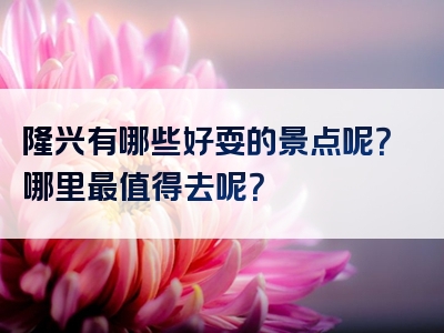 隆兴有哪些好耍的景点呢？哪里最值得去呢？