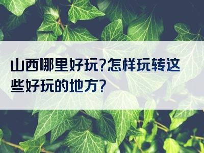 山西哪里好玩？怎样玩转这些好玩的地方？