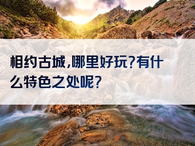 相约古城，哪里好玩？有什么特色之处呢？