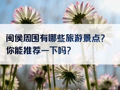 闽侯周围有哪些旅游景点？你能推荐一下吗？