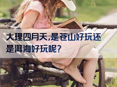 大理四月天，是苍山好玩还是洱海好玩呢？