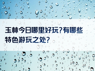 玉林今日哪里好玩？有哪些特色游玩之处？