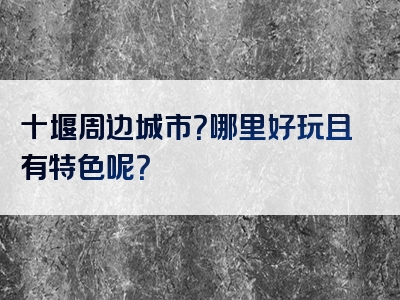 十堰周边城市？哪里好玩且有特色呢？