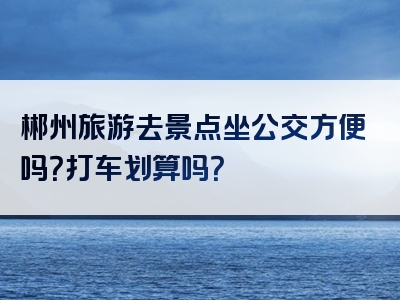 郴州旅游去景点坐公交方便吗？打车划算吗？