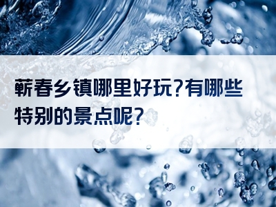 蕲春乡镇哪里好玩？有哪些特别的景点呢？