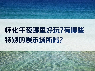 怀化午夜哪里好玩？有哪些特别的娱乐场所吗？
