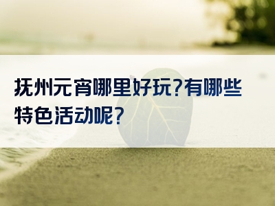 抚州元宵哪里好玩？有哪些特色活动呢？