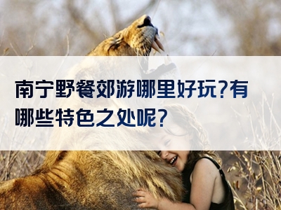 南宁野餐郊游哪里好玩？有哪些特色之处呢？