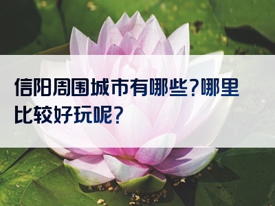 信阳周围城市有哪些？哪里比较好玩呢？