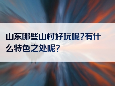 山东哪些山村好玩呢？有什么特色之处呢？
