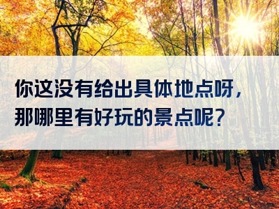 你这没有给出具体地点呀，那哪里有好玩的景点呢？