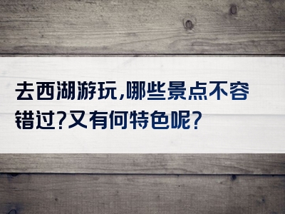 去西湖游玩，哪些景点不容错过？又有何特色呢？