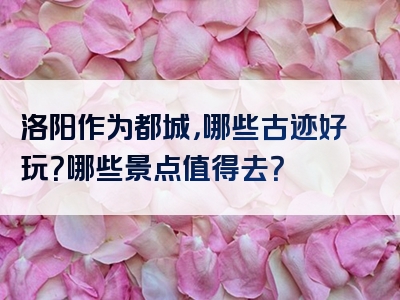 洛阳作为都城，哪些古迹好玩？哪些景点值得去？