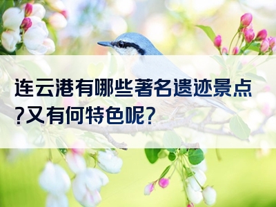 连云港有哪些著名遗迹景点？又有何特色呢？