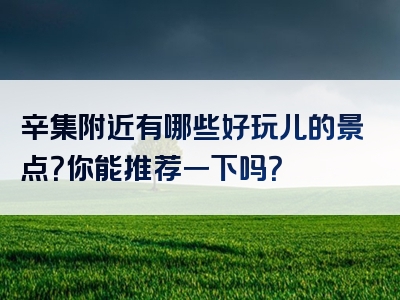 辛集附近有哪些好玩儿的景点？你能推荐一下吗？