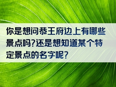 你是想问恭王府边上有哪些景点吗？还是想知道某个特定景点的名字呢？