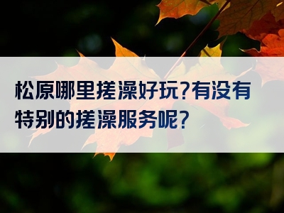 松原哪里搓澡好玩？有没有特别的搓澡服务呢？