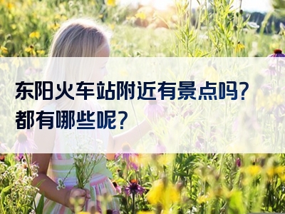 东阳火车站附近有景点吗？都有哪些呢？