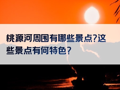 桃源河周围有哪些景点？这些景点有何特色？