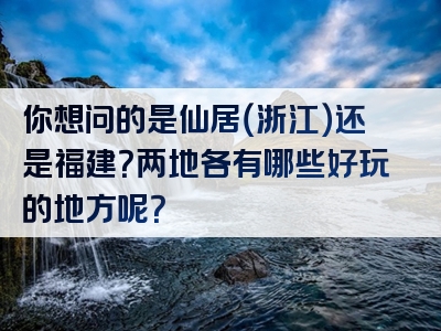 你想问的是仙居（浙江）还是福建？两地各有哪些好玩的地方呢？