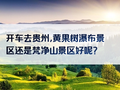 开车去贵州，黄果树瀑布景区还是梵净山景区好呢？