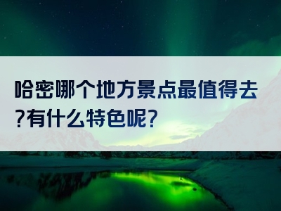 哈密哪个地方景点最值得去？有什么特色呢？