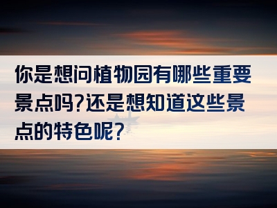 你是想问植物园有哪些重要景点吗？还是想知道这些景点的特色呢？
