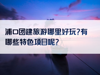 浦口团建旅游哪里好玩？有哪些特色项目呢？