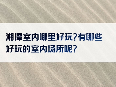 湘潭室内哪里好玩？有哪些好玩的室内场所呢？