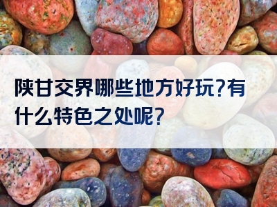 陕甘交界哪些地方好玩？有什么特色之处呢？